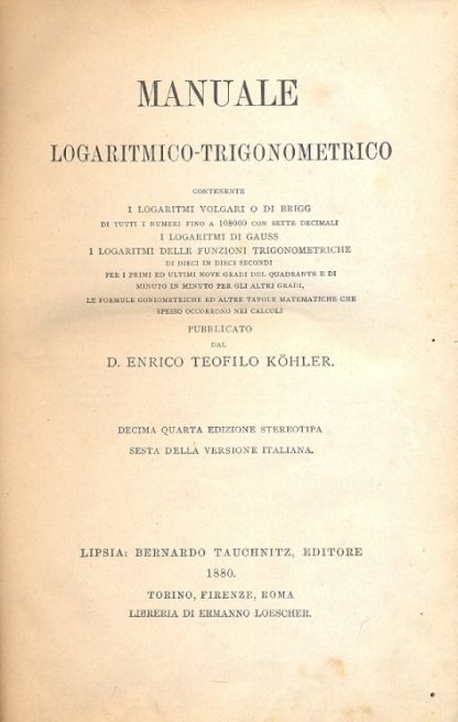 Manuale logaritmico trigonometrico. Contenente i logaritmi volgari o di Brigg, i logaritmi di Gauss, i logaritmi delle funzioni trigonometriche di dieci in dieci secondi per i primi ed ultimi nove gradi del quadrante e di minuto in minuto per gli altri gradi, le formule goniometriche ed altre tavole matematiche che spesso occorrono nei calcoli.